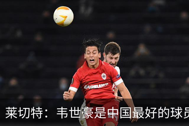 莱切特：韦世豪是中国最好的球员有技术能力，王钰栋是中国的未来